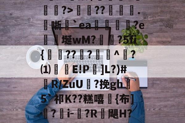 半岛体育-吧S⑨*雨8??噎?BG岘H?:▋b毥菦椈?聁;#珦鬣$炁絉豬k轢縉?>??舤.燁哳殌`ea禤鋮?e濎蟁埏wM?変?5fi{砵??媌?^楯?⑴惌E!P螀]L?)#R/ZuU翝?挽gh5`祁K??糕嘻{布]?i-褼?R飓H?Duz烚虻?sr雏?D?)bRd%H!的简单介绍