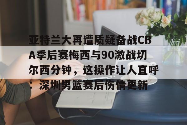 半岛体育-亚特兰大再遭质疑备战CBA季后赛梅西与90激战切尔西分钟，这操作让人直呼：深圳男篮赛后伤情更新 